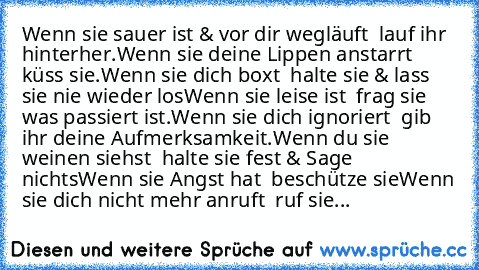 Wenn sie sauer ist & vor dir wegläuft – lauf ihr hinterher.
Wenn sie deine Lippen anstarrt – küss sie.
Wenn sie dich boxt – halte sie & lass sie nie wieder los
Wenn sie leise ist – frag sie was passiert ist.
Wenn sie dich ignoriert – gib ihr deine Aufmerksamkeit.
Wenn du sie weinen siehst – halte sie fest & Sage nichts
Wenn sie Angst hat – beschütze sie
Wenn sie dich nicht mehr anruft – ruf sie...