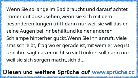 Wenn Sie so lange im Bad braucht und darauf achtet immer gut auszusehen,
wenn sie sich mit dem besonderen Jungen trifft,
dann nur weil sie will das er seine Augen bei ihr behält
und keiner anderen Schlampe hinterher guckt.
Wenn Sie ihn anruft, viele sms schreibt, frag wo er gerade ist,
mit wem er weg ist und ihm sagt das er nicht so viel trinken soll,
dann nur weil sie sich sorgen macht,
sich d...