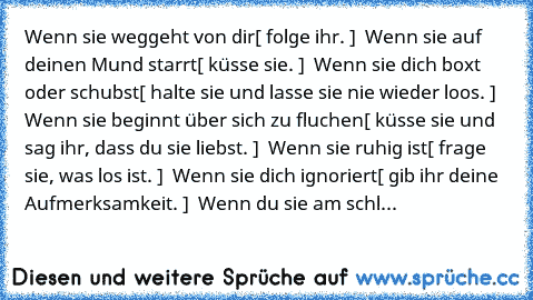 Wenn sie weggeht von dir…
[ folge ihr. ] ♥ 
Wenn sie auf deinen Mund starrt…
[ küsse sie. ] ♥ 
Wenn sie dich boxt oder schubst…
[ halte sie und lasse sie nie wieder loos. ] ♥ 
Wenn sie beginnt über sich zu fluchen…
[ küsse sie und sag ihr, dass du sie liebst. ] ♥ 
Wenn sie ruhig ist…
[ frage sie, was los ist. ] ♥ 
Wenn sie dich ignoriert…
[ gib ihr deine Aufmerksamkeit. ] ♥ 
Wenn du sie am schl...