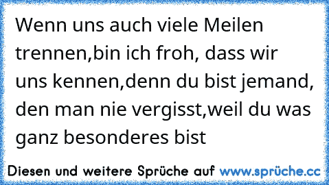 Wenn uns auch viele Meilen trennen,
bin ich froh, dass wir uns kennen,
denn du bist jemand, den man nie vergisst,
weil du was ganz besonderes bist …