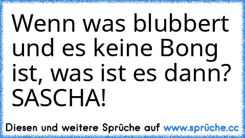 Wenn was blubbert und es keine Bong ist, was ist es dann? 
SASCHA!