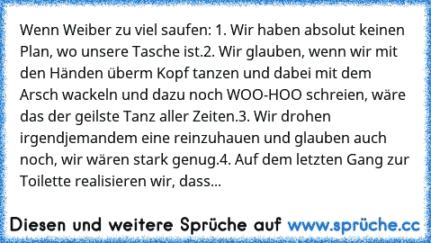 Wenn Weiber zu viel saufen: 
1. Wir haben absolut keinen Plan, wo unsere Tasche ist.
2. Wir glauben, wenn wir mit den Händen überm Kopf tanzen und dabei mit dem Arsch wackeln und dazu noch WOO-HOO schreien, wäre das der geilste Tanz aller Zeiten.
3. Wir drohen irgendjemandem eine reinzuhauen und glauben auch noch, wir wären stark genug.
4. Auf dem letzten Gang zur Toilette realisieren wir, dass...