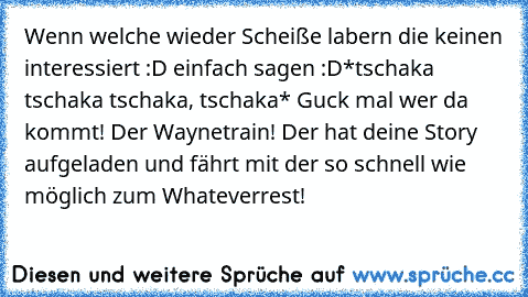 Wenn welche wieder Scheiße labern die keinen interessiert :D einfach sagen :D
*tschaka tschaka tschaka, tschaka* Guck mal wer da kommt! Der Waynetrain! Der hat deine Story aufgeladen und fährt mit der so schnell wie möglich zum Whateverrest!