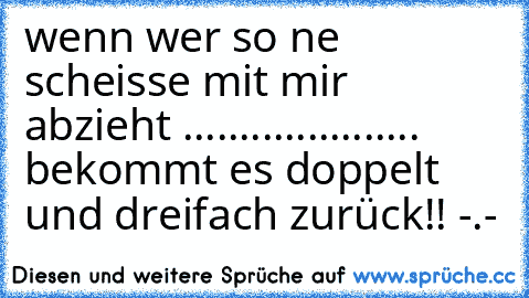 wenn wer so ne scheisse mit mir abzieht ..................... bekommt es doppelt und dreifach zurück!! -.-