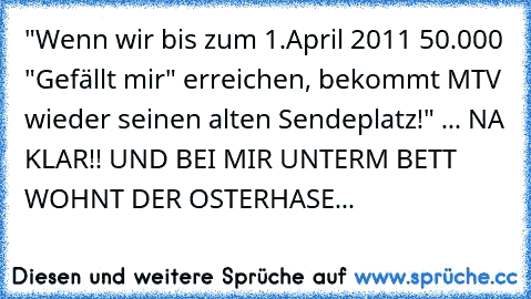 "Wenn wir bis zum 1.April 2011 50.000 "Gefällt mir" erreichen, bekommt MTV wieder seinen alten Sendeplatz!" ... NA KLAR!! UND BEI MIR UNTERM BETT WOHNT DER OSTERHASE...