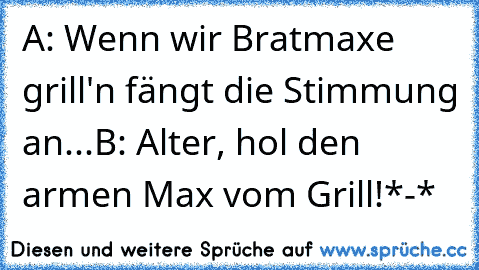 A: Wenn wir Bratmaxe grill'n fängt die Stimmung an...
B: Alter, hol den armen Max vom Grill!
*-*