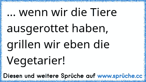 ... wenn wir die Tiere ausgerottet haben, grillen wir eben die Vegetarier!