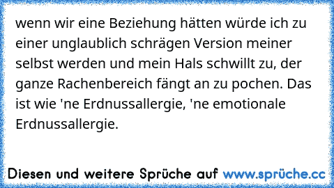 wenn wir eine Beziehung hätten würde ich zu einer unglaublich schrägen Version meiner selbst werden und mein Hals schwillt zu, der ganze Rachenbereich fängt an zu pochen. Das ist wie 'ne Erdnussallergie, 'ne emotionale Erdnussallergie.