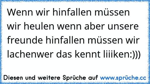 Wenn wir hinfallen müssen wir heulen wenn aber unsere freunde hinfallen müssen wir lachen♥
wer das kennt liiiken:)))