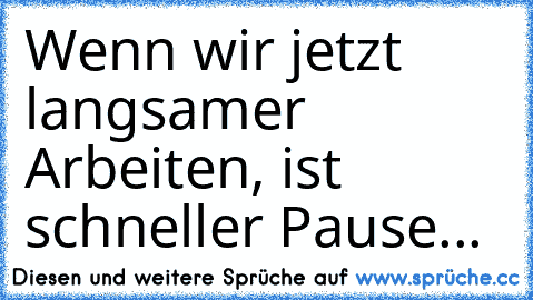 Wenn wir jetzt langsamer Arbeiten, ist schneller Pause...