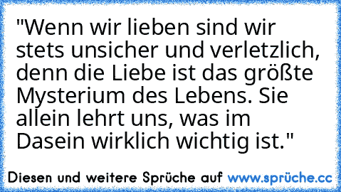 "Wenn wir lieben sind wir stets unsicher und verletzlich, denn die Liebe ist das größte Mysterium des Lebens. Sie allein lehrt uns, was im Dasein wirklich wichtig ist."