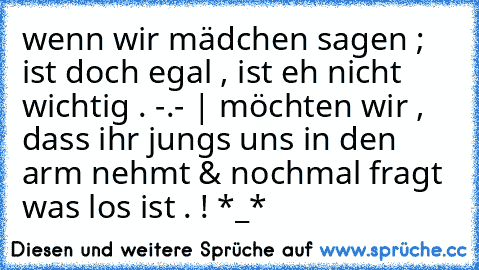 wenn wir mädchen sagen ; ist doch egal , ist eh nicht wichtig . -.- | möchten wir , dass ihr jungs uns in den arm nehmt & nochmal fragt was los ist . ! *_*