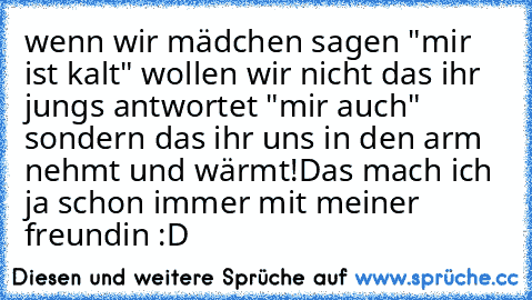 wenn wir mädchen sagen "mir ist kalt" wollen wir nicht das ihr jungs antwortet "mir auch" sondern das ihr uns in den arm nehmt und wärmt!
Das mach ich ja schon immer mit meiner freundin :D