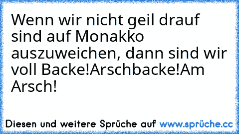 Wenn wir nicht geil drauf sind auf Monakko auszuweichen, dann sind wir voll Backe!
Arschbacke!
Am Arsch!