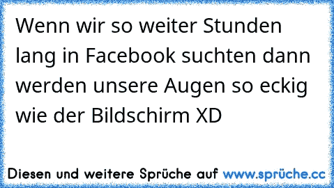 Wenn wir so weiter Stunden lang in Facebook suchten dann werden unsere Augen so eckig wie der Bildschirm XD