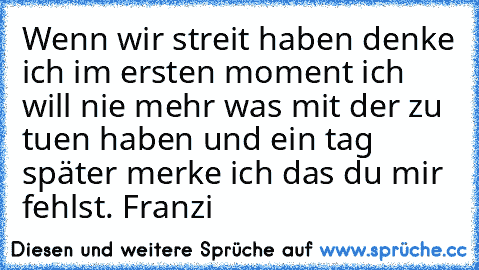 Wenn wir streit haben denke ich im ersten moment ich will nie mehr was mit der zu tuen haben und ein tag später merke ich das du mir fehlst. ♥
Franzi