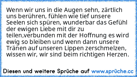 Wenn wir uns in die Augen sehn, zärtlich uns berühren, fühlen wie tief unsere Seelen sich spüren, wunderbar das Gefühl der ewigen Liebe mit dir zu teilen,verbunden mit der Hoffnung es wird ewig so bleiben und wenn dann unsere Tränen auf unseren Lippen zerschmelzen, wissen wir, wir sind beim richtigen Herzen.