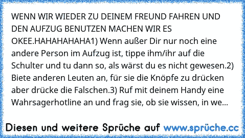 WENN WIR WIEDER ZU DEINEM FREUND FAHREN UND DEN AUFZUG BENUTZEN MACHEN WIR ES OKEE.HAHAHAHAHA
1) Wenn außer Dir nur noch eine andere Person im Aufzug ist, tippe ihm/ihr auf die Schulter und tu dann so, als wärst du es nicht gewesen.
2) Biete anderen Leuten an, für sie die Knöpfe zu drücken aber drücke die Falschen.
3) Ruf mit deinem Handy eine Wahrsagerhotline an und frag sie, ob sie wissen, in...