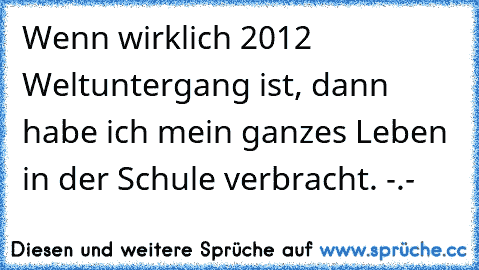 Wenn wirklich 2012 Weltuntergang ist, dann habe ich mein ganzes Leben in der Schule verbracht. -.-