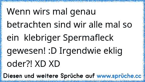 Wenn wirs mal genau betrachten sind wir alle mal so ein  klebriger Spermafleck gewesen! :D Irgendwie eklig oder?! XD XD