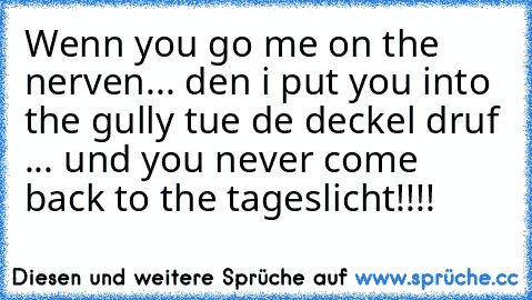 Wenn you go me on the nerven... den i put you into the gully tue de deckel druf ... und you never come back to the tageslicht!!!!