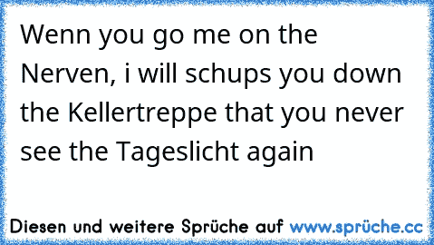 Wenn you go me on the Nerven, i will schups you down the Kellertreppe that you never see the Tageslicht again