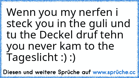 Wenn you my nerfen i steck you in the guli und tu the Deckel druf tehn you never kam to the Tageslicht :) :)