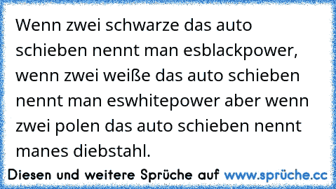 Wenn zwei schwarze das auto schieben nennt man es
blackpower, wenn zwei weiße das auto schieben nennt man es
whitepower aber wenn zwei polen das auto schieben nennt man
es diebstahl.