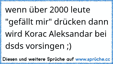 wenn über 2000 leute "gefällt mir" drücken dann wird Korac Aleksandar bei dsds vorsingen ;)