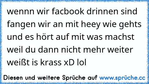 wennn wir facbook drinnen sind fangen wir an mit heey wie gehts und es hört auf mit was machst weil du dann nicht mehr weiter weißt is krass xD lol