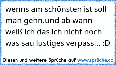 wenns am schönsten ist soll man gehn.
und ab wann weiß ich das ich nicht noch was sau lustiges verpass... :D