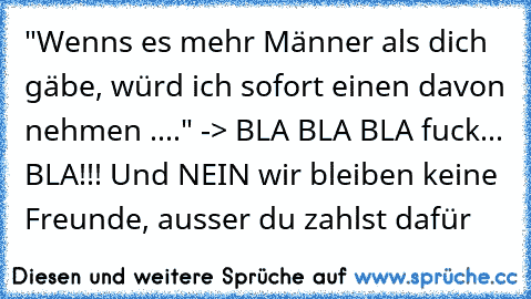 "Wenns es mehr Männer als dich gäbe, würd ich sofort einen davon nehmen ...." -> BLA BLA BLA fuck... BLA!!! Und NEIN wir bleiben keine Freunde, ausser du zahlst dafür