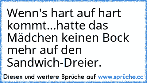 Wenn's hart auf hart kommt...
hatte das Mädchen keinen Bock mehr auf den Sandwich-Dreier.