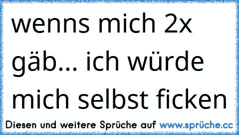 wenns mich 2x gäb... ich würde mich selbst ficken