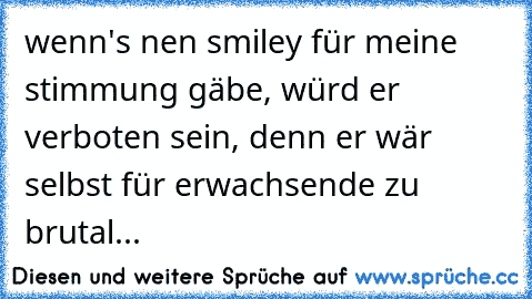 wenn's nen smiley für meine stimmung gäbe, würd er verboten sein, denn er wär selbst für erwachsende zu brutal...