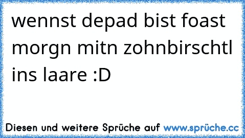 wennst depad bist foast morgn mitn zohnbirschtl ins laare :D