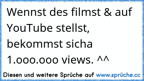 Wennst des filmst & auf YouTube stellst, bekommst sicha 1.ooo.ooo views. ^^