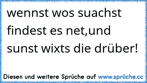 wennst wos suachst findest es net,und sunst wixts die drüber!