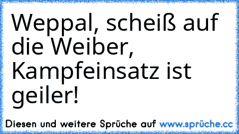 Weppal, scheiß auf die Weiber, Kampfeinsatz ist geiler!