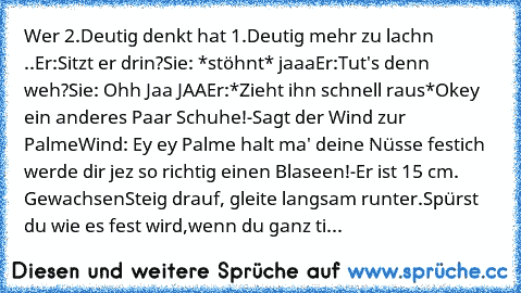 Wer 2.Deutig denkt hat 1.Deutig mehr zu lachn ..
Er:Sitzt er drin?
Sie: *stöhnt* jaaa
Er:Tut's denn weh?
Sie: Ohh Jaa JAA
Er:*Zieht ihn schnell raus*
Okey ein anderes Paar Schuhe!-
Sagt der Wind zur Palme
Wind: Ey ey Palme halt ma' deine Nüsse fest
ich werde dir jez so richtig einen Blaseen!-
Er ist 15 cm. Gewachsen
Steig drauf, gleite langsam runter.
Spürst du wie es fest wird,
wenn du ganz ti...