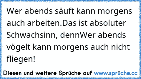 Wer abends säuft kann morgens auch arbeiten.
Das ist absoluter Schwachsinn, denn
Wer abends vögelt kann morgens auch nicht fliegen!