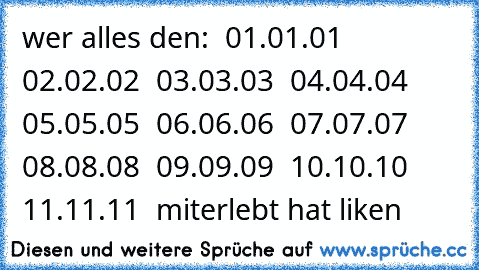 wer alles den:
  01.01.01
  02.02.02
  03.03.03
  04.04.04
  05.05.05
  06.06.06
  07.07.07
  08.08.08
  09.09.09
  10.10.10
  11.11.11
  miterlebt hat liken