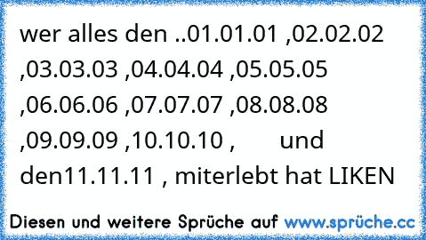 wer alles den ..
01.01.01 ,
02.02.02 ,
03.03.03 ,
04.04.04 ,
05.05.05 ,
06.06.06 ,
07.07.07 ,
08.08.08 ,
09.09.09 ,
10.10.10 ,       und den
11.11.11 , 
miterlebt hat LIKEN