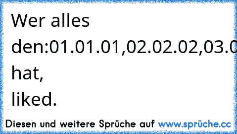 Wer alles den:
01.01.01,
02.02.02,
03.03.03,
04.04.04,
05.05.05,
06.06.06,
07.07.07,
08.08.08,
09.09.09,
10.10.10,
11.11.11,
miterlebt hat, liked. ♥