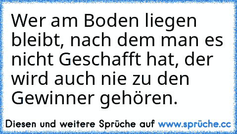 Wer am Boden liegen bleibt, nach dem man es nicht Geschafft hat, der wird auch nie zu den Gewinner gehören.