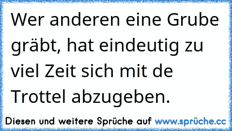 Wer anderen eine Grube gräbt, hat eindeutig zu viel Zeit sich mit de Trottel abzugeben.