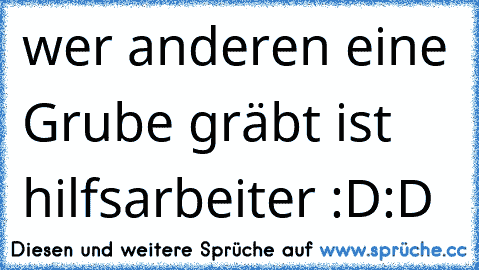 wer anderen eine Grube gräbt ist hilfsarbeiter :D:D