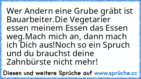 Wer Andern eine Grube gräbt ist Bauarbeiter.
Die Vegetarier essen meinem Essen das Essen weg.
Mach mich an, dann mach ich Dich aus!
Noch so ein Spruch und du brauchst deine Zahnbürste nicht mehr!