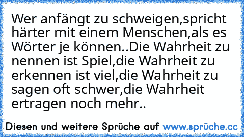 Wer anfängt zu schweigen,
spricht härter mit einem Menschen,als es Wörter je können..
Die Wahrheit zu nennen ist Spiel,die Wahrheit zu erkennen ist viel,die Wahrheit zu sagen oft schwer,
die Wahrheit ertragen noch mehr..