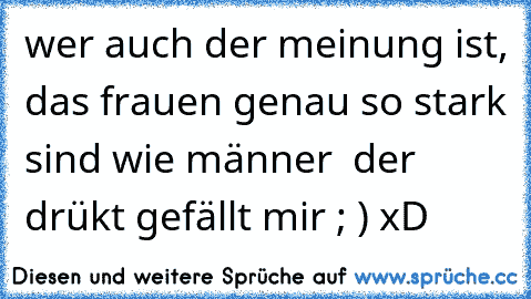 wer auch der meinung ist, das frauen genau so stark sind wie männer  der drükt gefällt mir ; ) xD